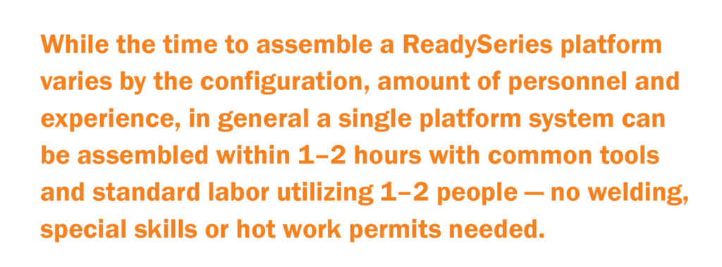 While the time to assemble a ReadySeries platform varies by the configuration, amount of personnel and experience, in general, a single platform system can be assembled within 1–2 hours with common tools and standard labor utilizing 1–2 people — no welding, special skills or hot work permits needed.